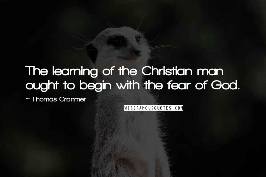 Thomas Cranmer Quotes: The learning of the Christian man ought to begin with the fear of God.