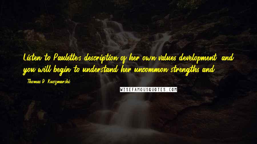 Thomas D. Kuczmarski Quotes: Listen to Paulette's description of her own values development, and you will begin to understand her uncommon strengths and