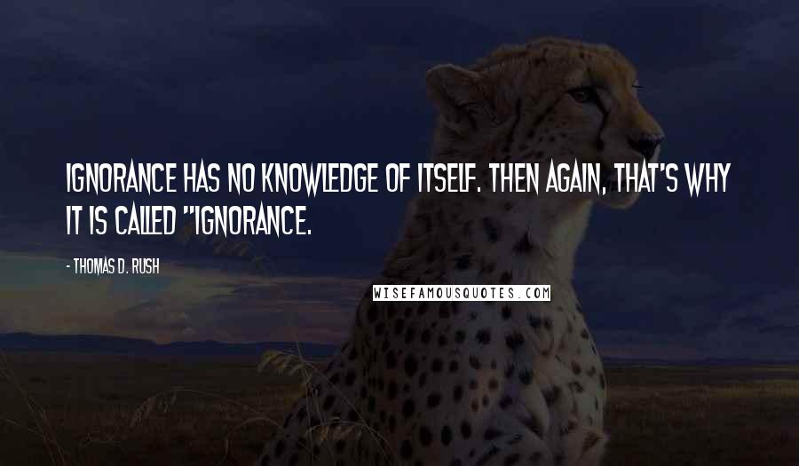 Thomas D. Rush Quotes: Ignorance has no knowledge of itself. Then again, that's why it is called "ignorance.