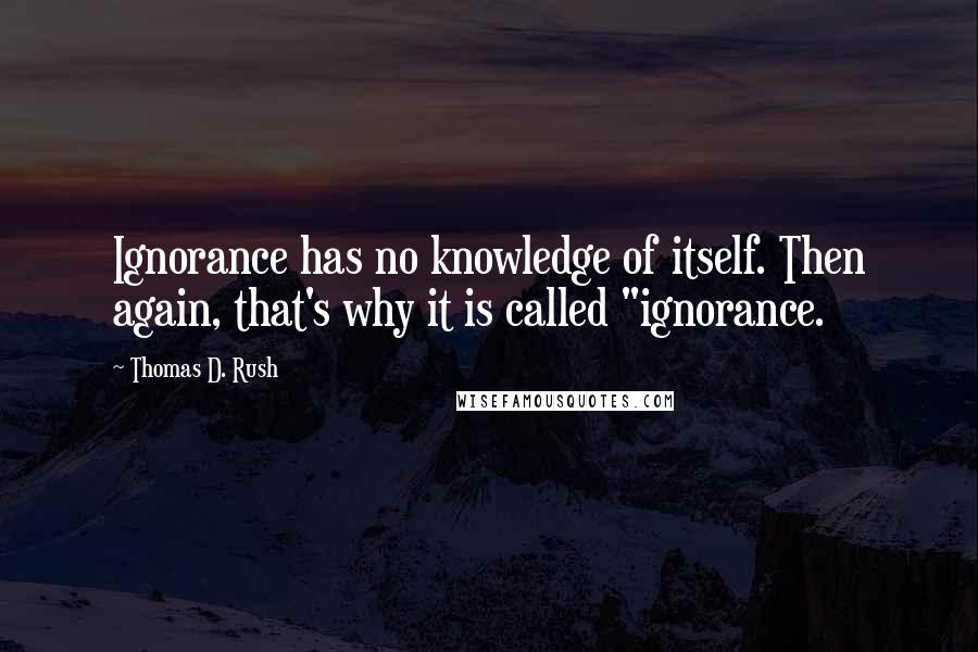 Thomas D. Rush Quotes: Ignorance has no knowledge of itself. Then again, that's why it is called "ignorance.