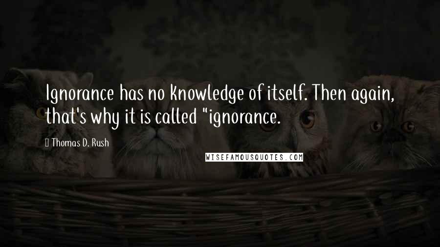 Thomas D. Rush Quotes: Ignorance has no knowledge of itself. Then again, that's why it is called "ignorance.