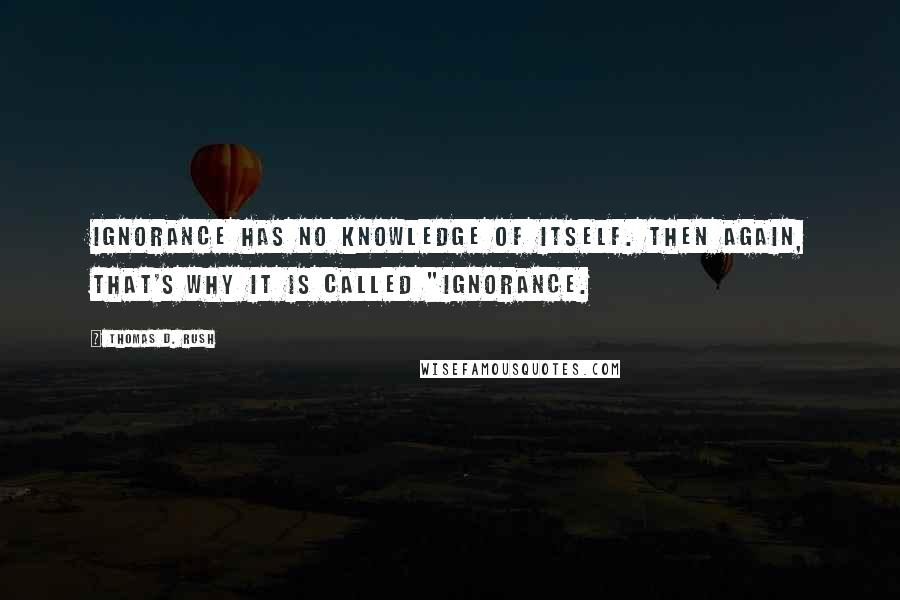 Thomas D. Rush Quotes: Ignorance has no knowledge of itself. Then again, that's why it is called "ignorance.