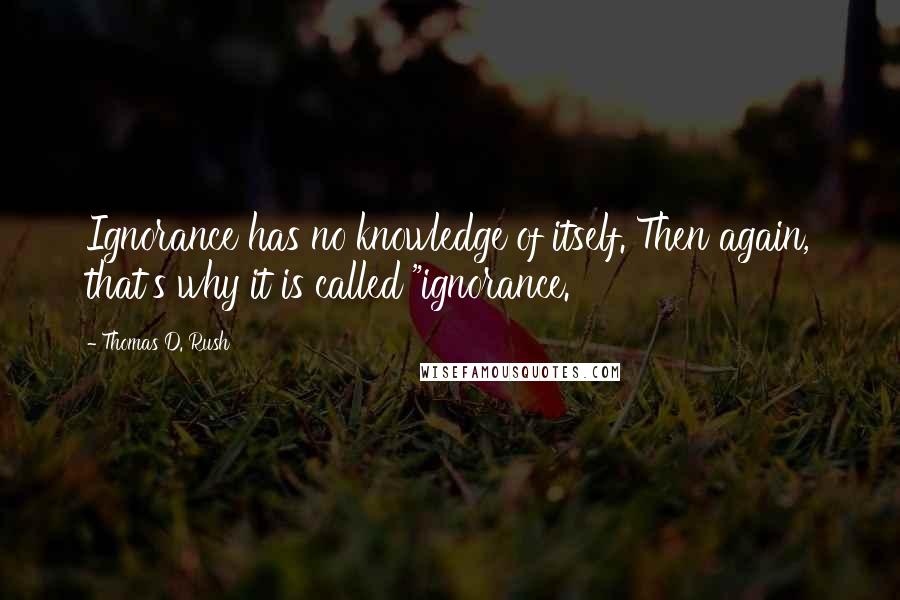 Thomas D. Rush Quotes: Ignorance has no knowledge of itself. Then again, that's why it is called "ignorance.