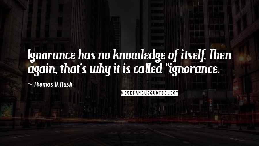 Thomas D. Rush Quotes: Ignorance has no knowledge of itself. Then again, that's why it is called "ignorance.