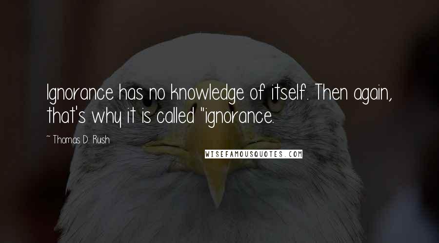 Thomas D. Rush Quotes: Ignorance has no knowledge of itself. Then again, that's why it is called "ignorance.