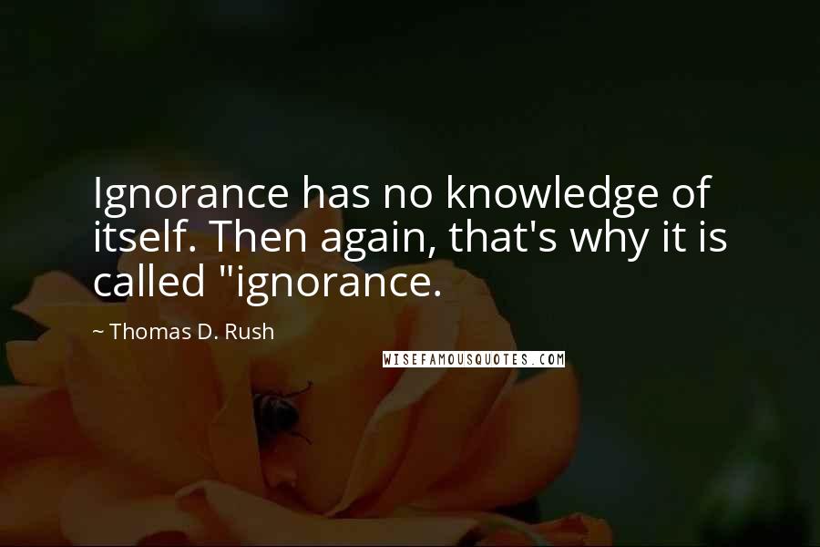 Thomas D. Rush Quotes: Ignorance has no knowledge of itself. Then again, that's why it is called "ignorance.