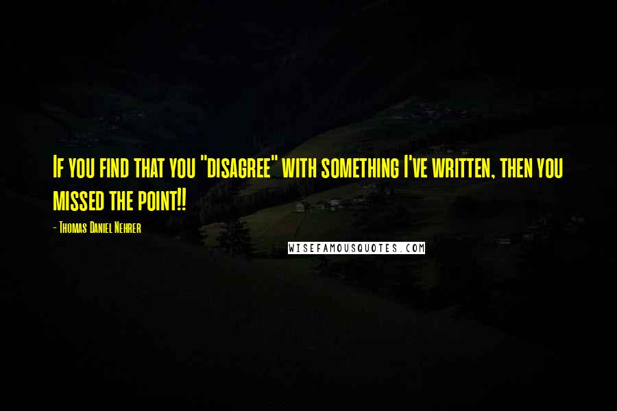 Thomas Daniel Nehrer Quotes: If you find that you "disagree" with something I've written, then you missed the point!!