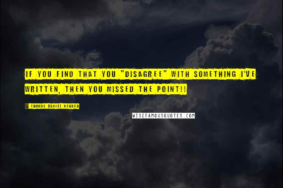 Thomas Daniel Nehrer Quotes: If you find that you "disagree" with something I've written, then you missed the point!!