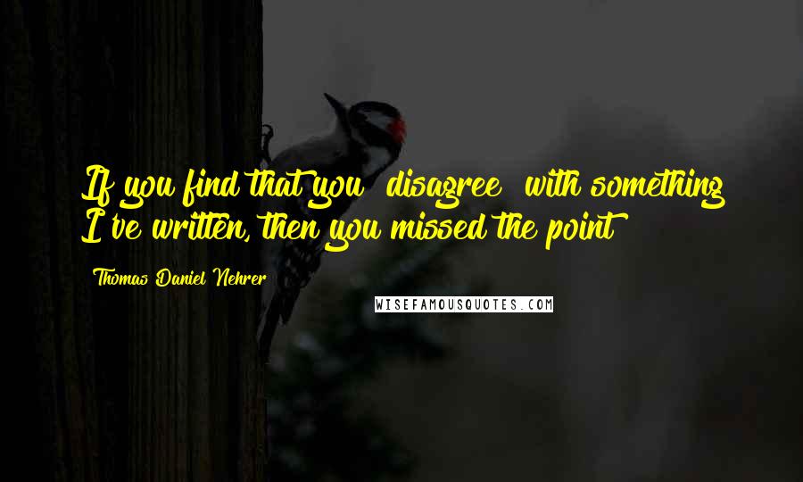 Thomas Daniel Nehrer Quotes: If you find that you "disagree" with something I've written, then you missed the point!!