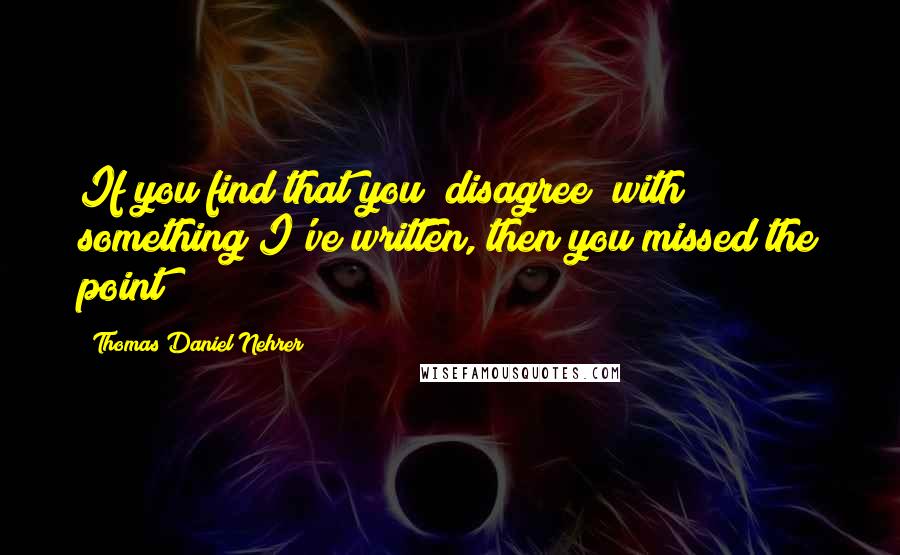 Thomas Daniel Nehrer Quotes: If you find that you "disagree" with something I've written, then you missed the point!!