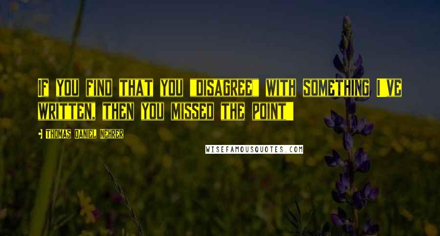 Thomas Daniel Nehrer Quotes: If you find that you "disagree" with something I've written, then you missed the point!!