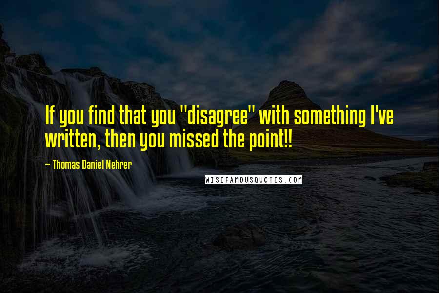 Thomas Daniel Nehrer Quotes: If you find that you "disagree" with something I've written, then you missed the point!!