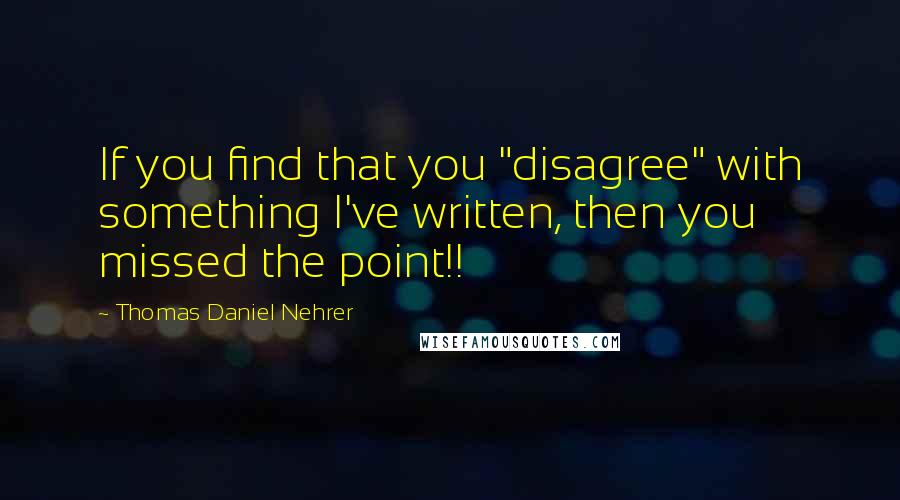 Thomas Daniel Nehrer Quotes: If you find that you "disagree" with something I've written, then you missed the point!!