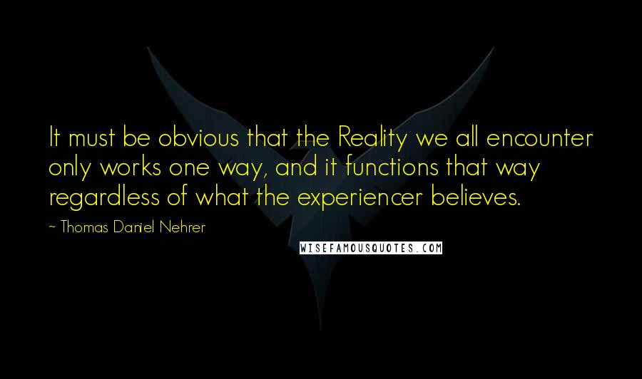 Thomas Daniel Nehrer Quotes: It must be obvious that the Reality we all encounter only works one way, and it functions that way regardless of what the experiencer believes.