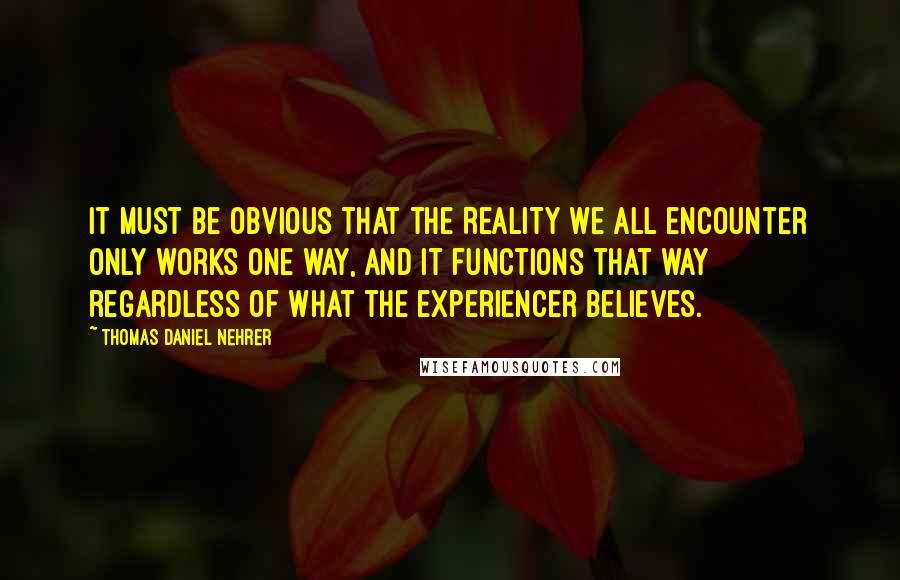 Thomas Daniel Nehrer Quotes: It must be obvious that the Reality we all encounter only works one way, and it functions that way regardless of what the experiencer believes.