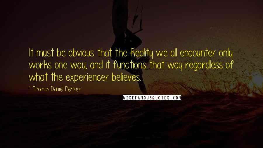 Thomas Daniel Nehrer Quotes: It must be obvious that the Reality we all encounter only works one way, and it functions that way regardless of what the experiencer believes.