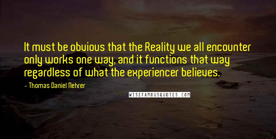 Thomas Daniel Nehrer Quotes: It must be obvious that the Reality we all encounter only works one way, and it functions that way regardless of what the experiencer believes.