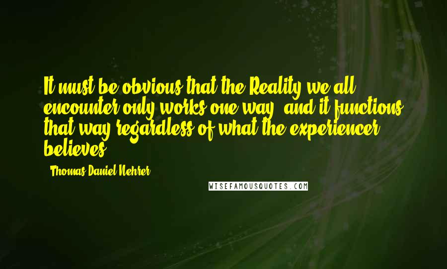 Thomas Daniel Nehrer Quotes: It must be obvious that the Reality we all encounter only works one way, and it functions that way regardless of what the experiencer believes.