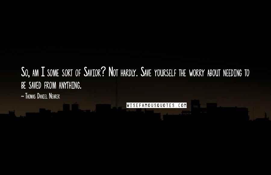 Thomas Daniel Nehrer Quotes: So, am I some sort of Savior? Not hardly. Save yourself the worry about needing to be saved from anything.