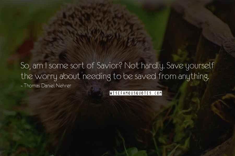 Thomas Daniel Nehrer Quotes: So, am I some sort of Savior? Not hardly. Save yourself the worry about needing to be saved from anything.