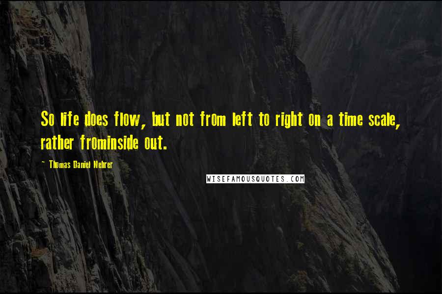 Thomas Daniel Nehrer Quotes: So life does flow, but not from left to right on a time scale, rather frominside out.