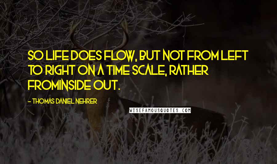 Thomas Daniel Nehrer Quotes: So life does flow, but not from left to right on a time scale, rather frominside out.