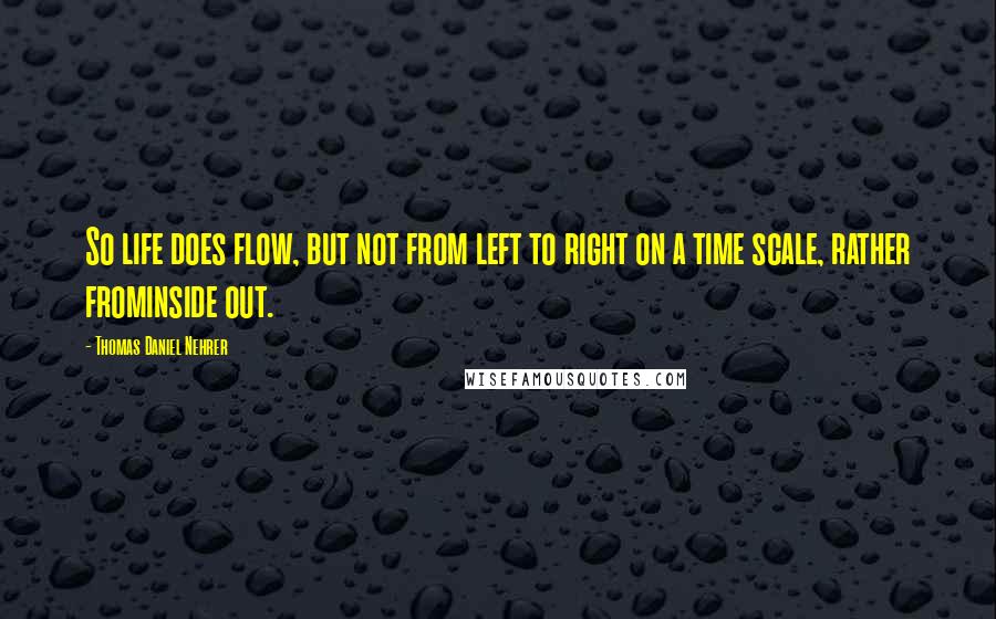 Thomas Daniel Nehrer Quotes: So life does flow, but not from left to right on a time scale, rather frominside out.