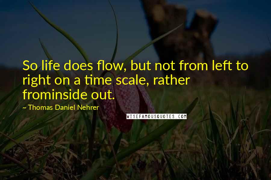 Thomas Daniel Nehrer Quotes: So life does flow, but not from left to right on a time scale, rather frominside out.