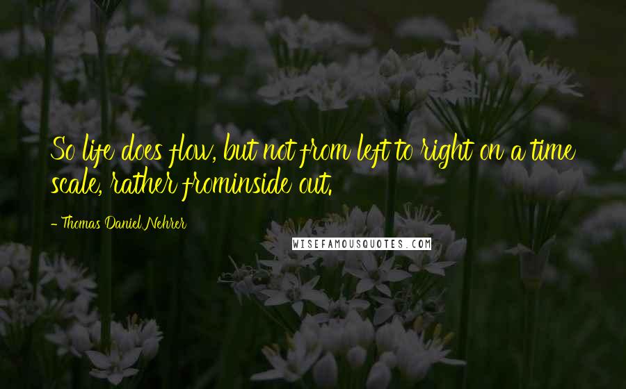 Thomas Daniel Nehrer Quotes: So life does flow, but not from left to right on a time scale, rather frominside out.