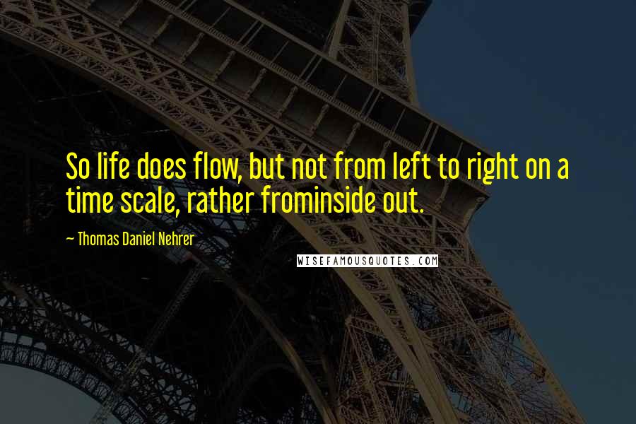 Thomas Daniel Nehrer Quotes: So life does flow, but not from left to right on a time scale, rather frominside out.