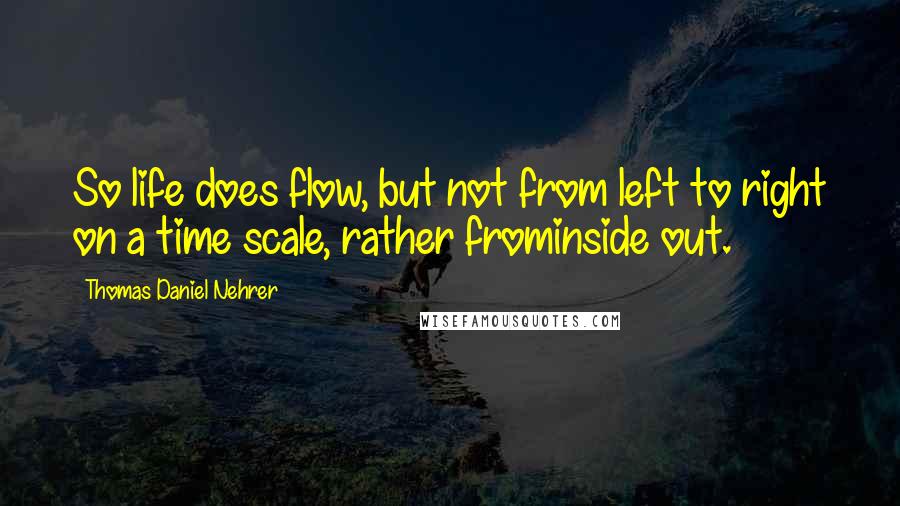 Thomas Daniel Nehrer Quotes: So life does flow, but not from left to right on a time scale, rather frominside out.