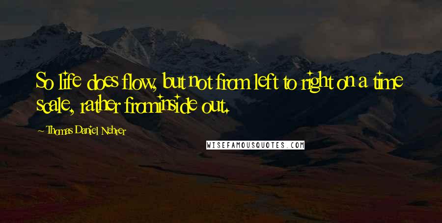 Thomas Daniel Nehrer Quotes: So life does flow, but not from left to right on a time scale, rather frominside out.