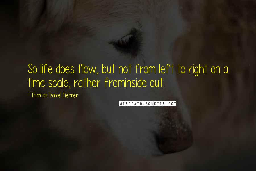 Thomas Daniel Nehrer Quotes: So life does flow, but not from left to right on a time scale, rather frominside out.