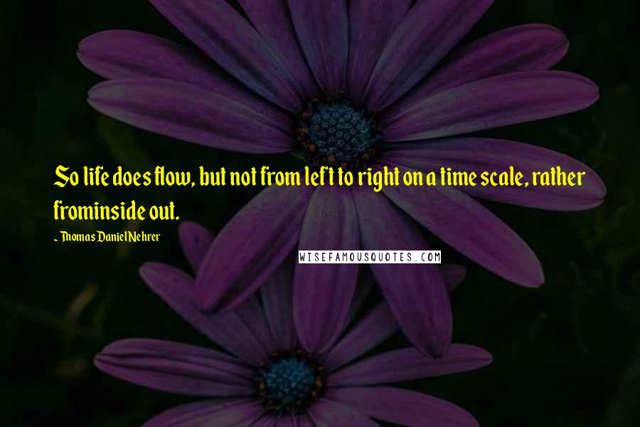 Thomas Daniel Nehrer Quotes: So life does flow, but not from left to right on a time scale, rather frominside out.