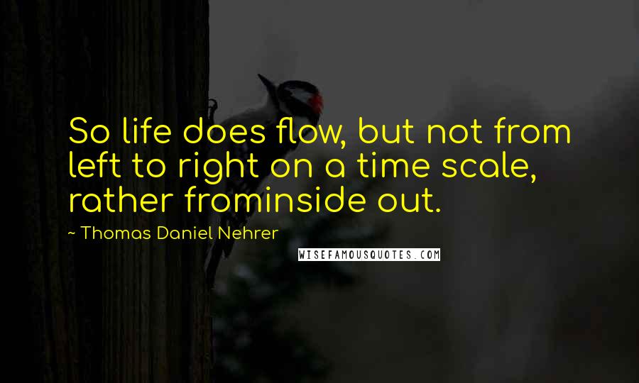 Thomas Daniel Nehrer Quotes: So life does flow, but not from left to right on a time scale, rather frominside out.