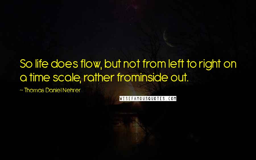 Thomas Daniel Nehrer Quotes: So life does flow, but not from left to right on a time scale, rather frominside out.