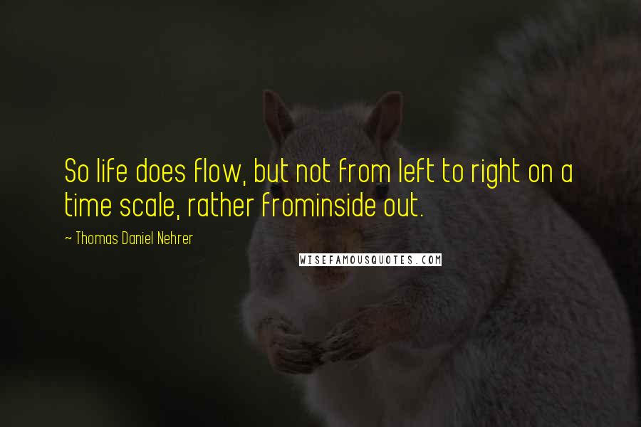 Thomas Daniel Nehrer Quotes: So life does flow, but not from left to right on a time scale, rather frominside out.