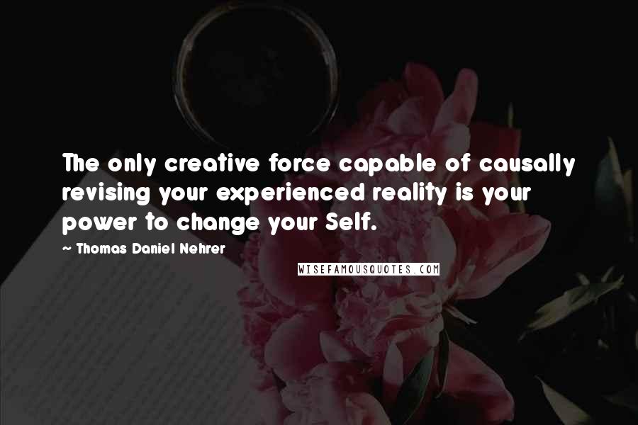 Thomas Daniel Nehrer Quotes: The only creative force capable of causally revising your experienced reality is your power to change your Self.