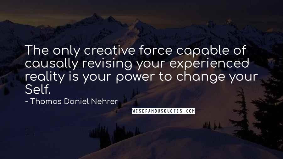 Thomas Daniel Nehrer Quotes: The only creative force capable of causally revising your experienced reality is your power to change your Self.