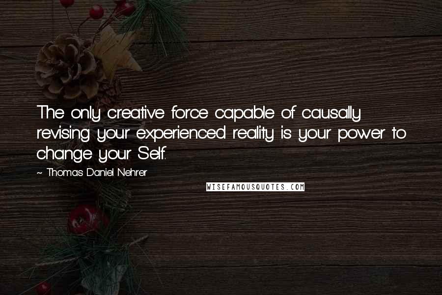 Thomas Daniel Nehrer Quotes: The only creative force capable of causally revising your experienced reality is your power to change your Self.