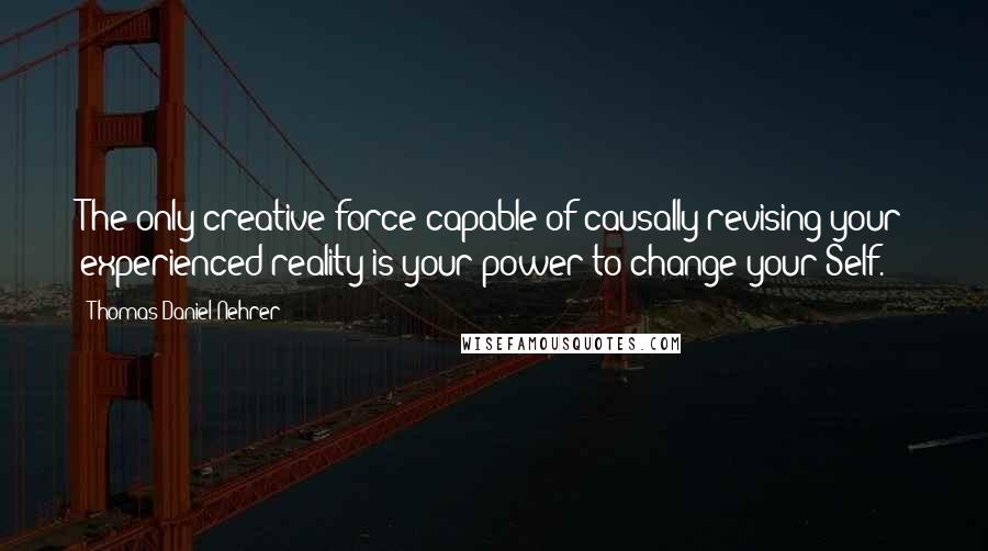 Thomas Daniel Nehrer Quotes: The only creative force capable of causally revising your experienced reality is your power to change your Self.