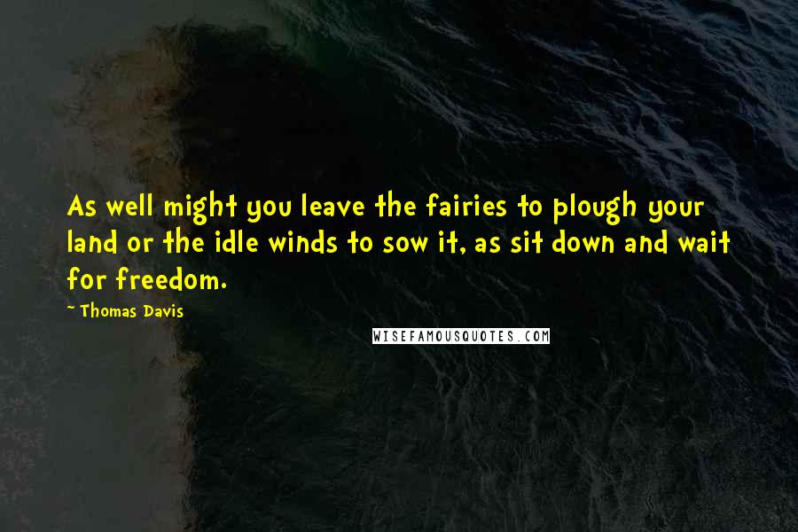 Thomas Davis Quotes: As well might you leave the fairies to plough your land or the idle winds to sow it, as sit down and wait for freedom.
