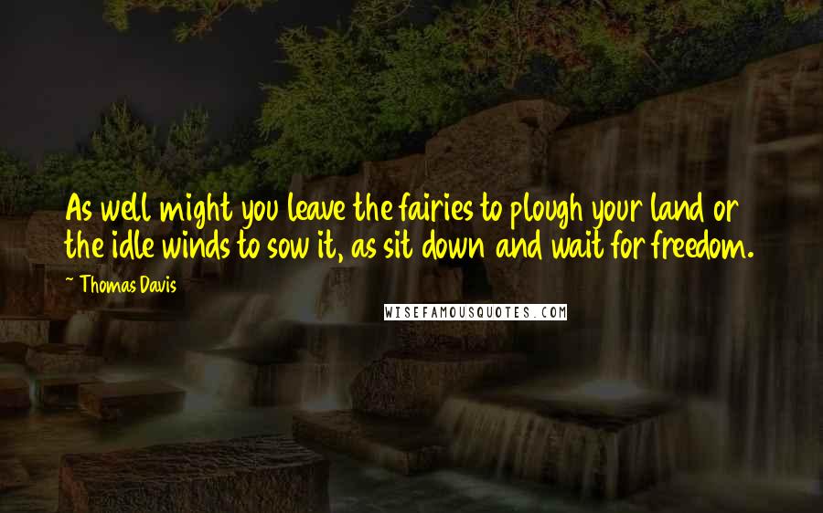Thomas Davis Quotes: As well might you leave the fairies to plough your land or the idle winds to sow it, as sit down and wait for freedom.