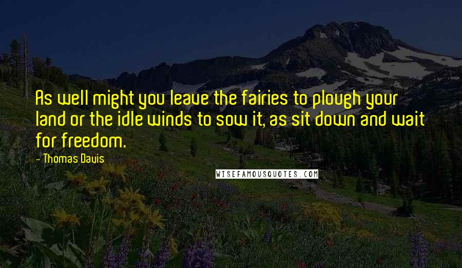 Thomas Davis Quotes: As well might you leave the fairies to plough your land or the idle winds to sow it, as sit down and wait for freedom.