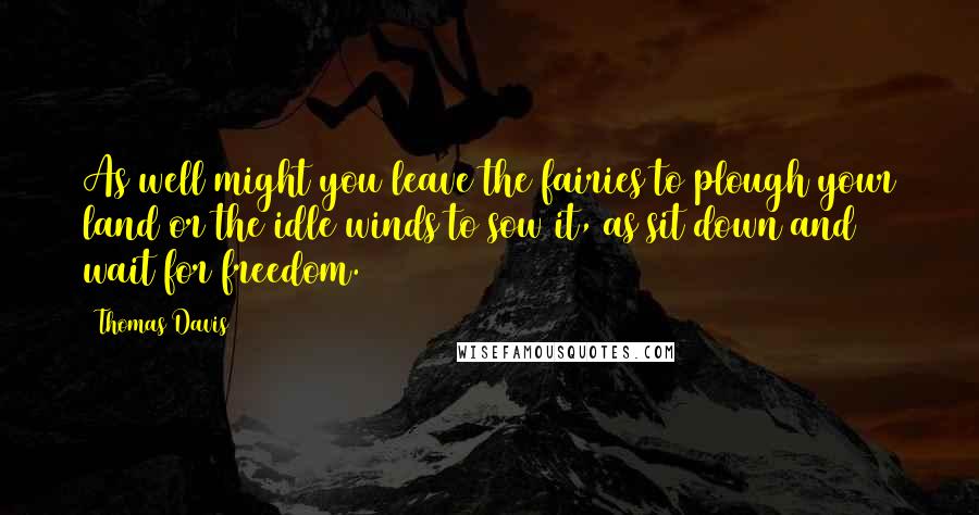 Thomas Davis Quotes: As well might you leave the fairies to plough your land or the idle winds to sow it, as sit down and wait for freedom.