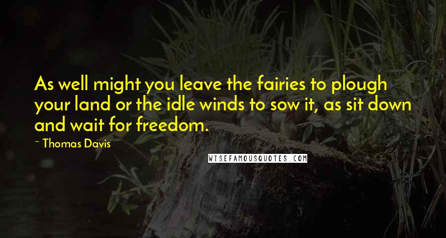 Thomas Davis Quotes: As well might you leave the fairies to plough your land or the idle winds to sow it, as sit down and wait for freedom.