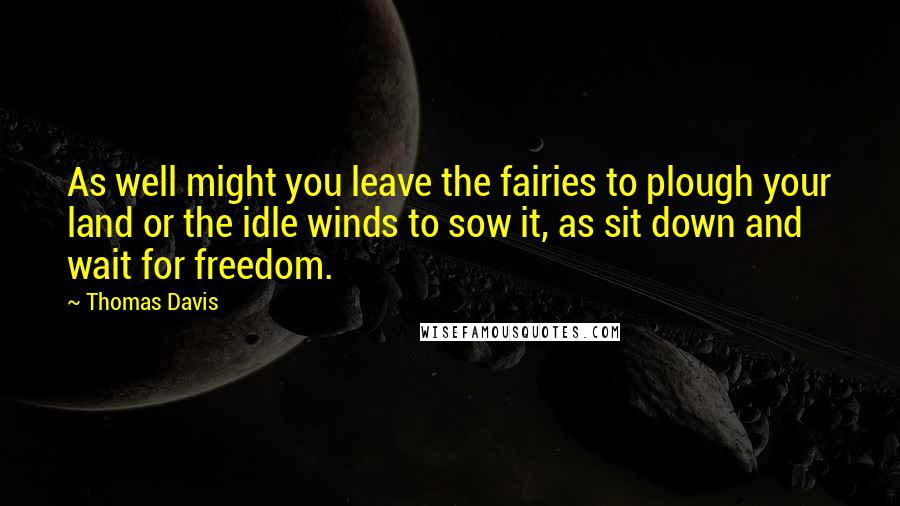 Thomas Davis Quotes: As well might you leave the fairies to plough your land or the idle winds to sow it, as sit down and wait for freedom.