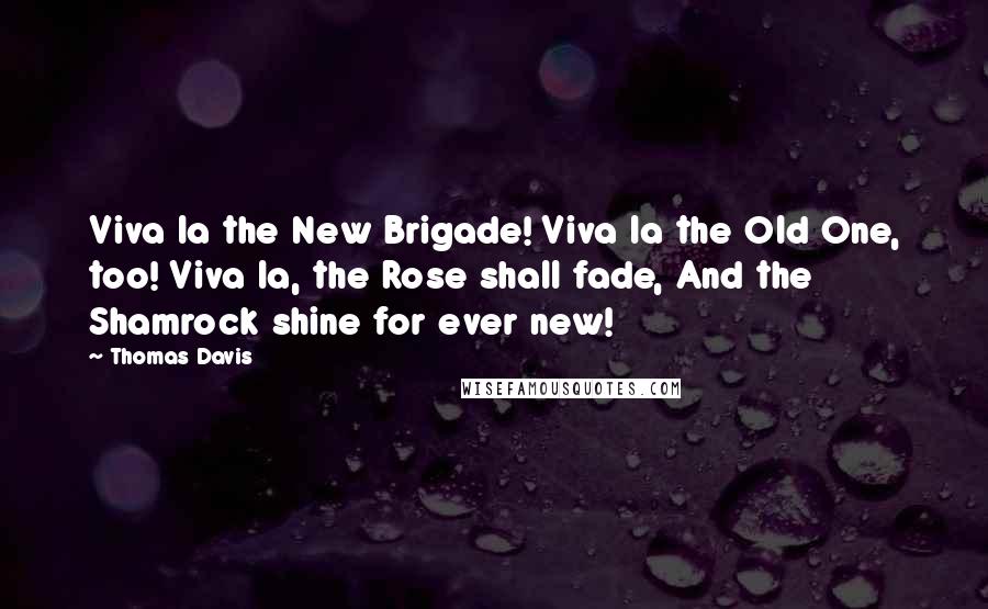 Thomas Davis Quotes: Viva la the New Brigade! Viva la the Old One, too! Viva la, the Rose shall fade, And the Shamrock shine for ever new!