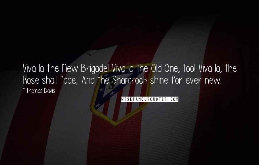 Thomas Davis Quotes: Viva la the New Brigade! Viva la the Old One, too! Viva la, the Rose shall fade, And the Shamrock shine for ever new!