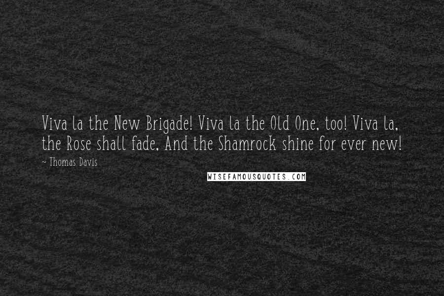 Thomas Davis Quotes: Viva la the New Brigade! Viva la the Old One, too! Viva la, the Rose shall fade, And the Shamrock shine for ever new!